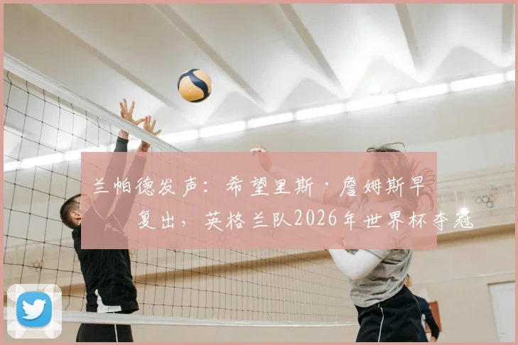 兰帕德发声：希望里斯·詹姆斯早日复出，英格兰队2026年世界杯夺冠机会几何？分析阵容与伤病影响