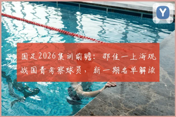 国足2026集训前瞻:邵佳一上海观战国青考察球员,新一期名单解读与青训选拔标准分析