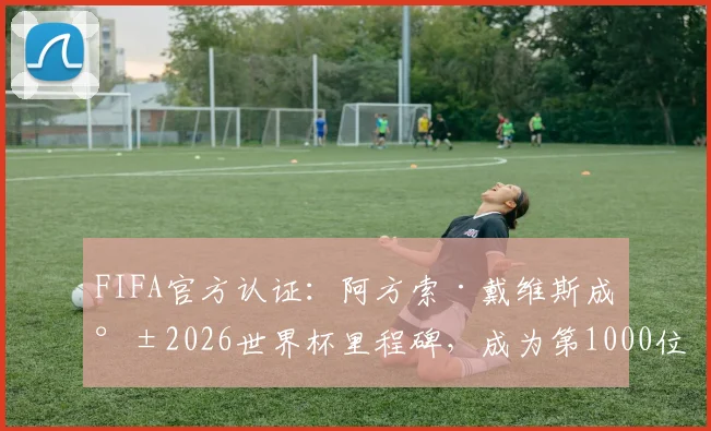 FIFA官方认证:阿方索·戴维斯成就2026世界杯里程碑,成为第1000位登场球员