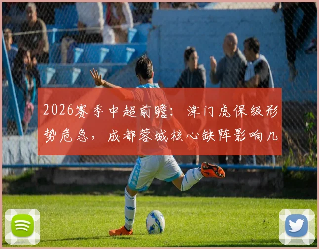 2026赛季中超前瞻：津门虎保级形势危急，成都蓉城核心缺阵影响几何？附赛前分析