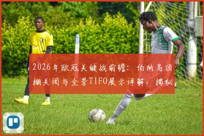 2026年欧冠关键战前瞻：伯纳乌顶棚关闭与全景TIFO展示详解，揭秘皇马主场氛围营造全流程