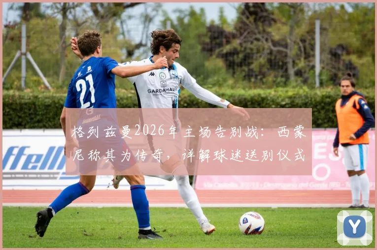 格列兹曼2026年主场告别战：西蒙尼称其为传奇，详解球迷送别仪式与离队原因
