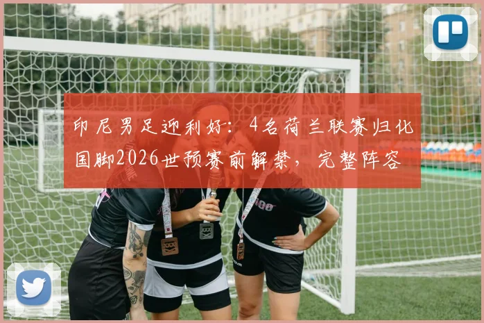 印尼男足迎利好：4名荷兰联赛归化国脚2026世预赛前解禁，完整阵容实力解析
