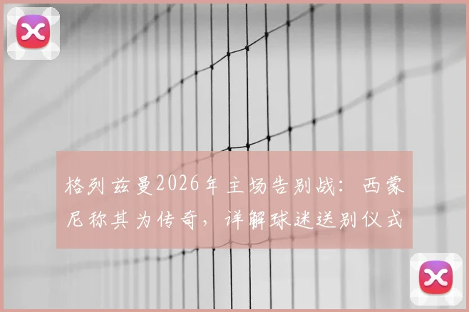 格列兹曼2026年主场告别战：西蒙尼称其为传奇，详解球迷送别仪式与离队原因