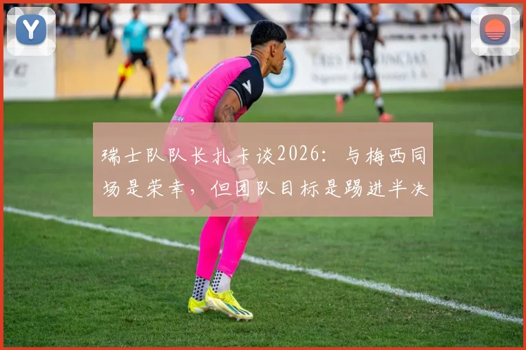 瑞士队队长扎卡谈2026:与梅西同场是荣幸,但团队目标是踢进半决赛