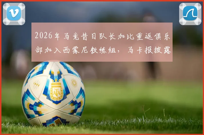 2026年马竞昔日队长加比重返俱乐部加入西蒙尼教练组，马卡报披露功勋队长新角色与动向