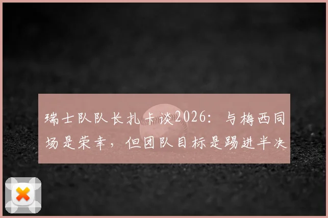 瑞士队队长扎卡谈2026：与梅西同场是荣幸，但团队目标是踢进半决赛