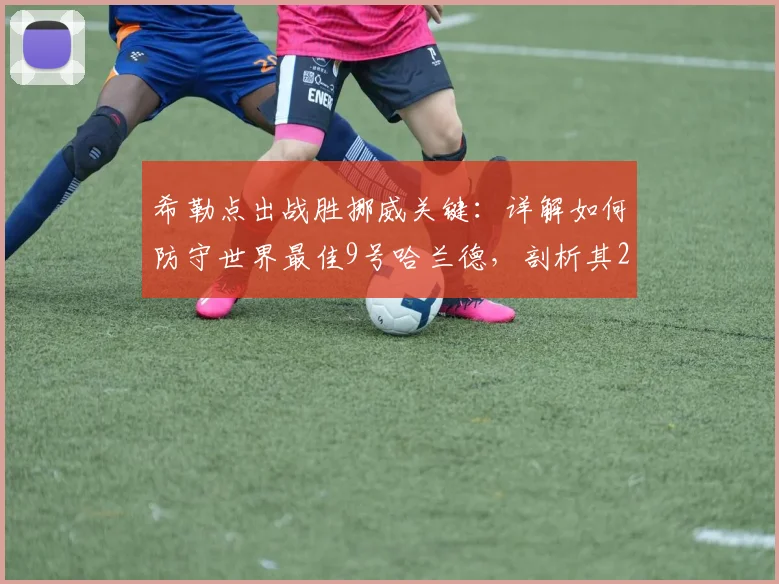 希勒点出战胜挪威关键:详解如何防守世界最佳9号哈兰德,剖析其2026世界杯队友与战术弱点