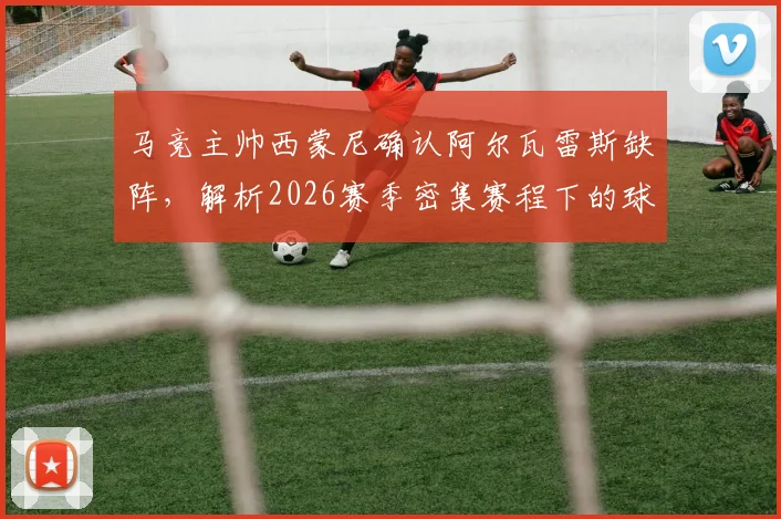 马竞主帅西蒙尼确认阿尔瓦雷斯缺阵,解析2026赛季密集赛程下的球队轮换策略与影响