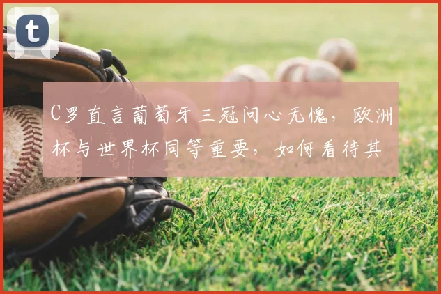 C罗直言葡萄牙三冠问心无愧，欧洲杯与世界杯同等重要，如何看待其国家队生涯与2026年展望？