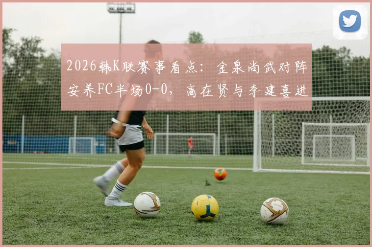2026韩K联赛事看点:金泉尚武对阵安养FC半场0-0,高在贤与李建喜进攻造险全解析