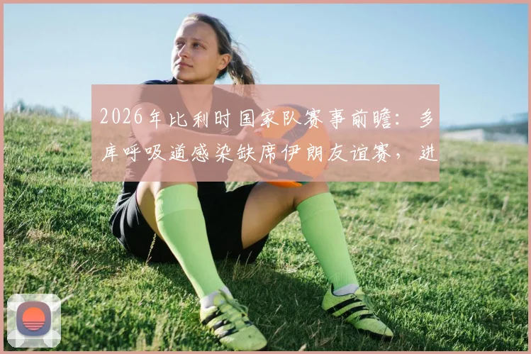 2026年比利时国家队赛事前瞻：多库呼吸道感染缺席伊朗友谊赛，进攻端变数与替补机会分析