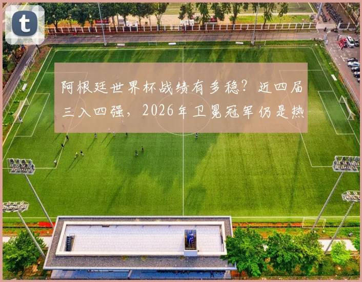 阿根廷世界杯战绩有多稳？近四届三入四强，2026年卫冕冠军仍是热门