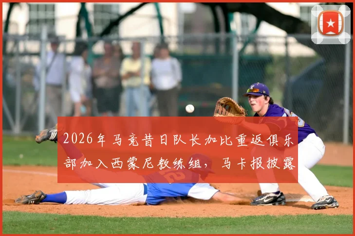 2026年马竞昔日队长加比重返俱乐部加入西蒙尼教练组,马卡报披露功勋队长新角色与动向