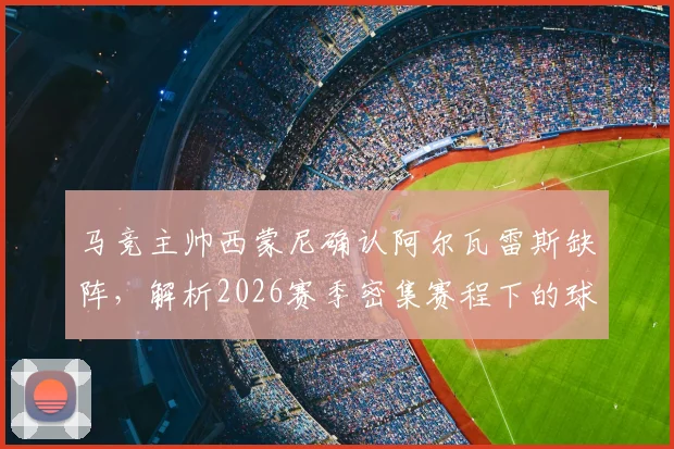 马竞主帅西蒙尼确认阿尔瓦雷斯缺阵，解析2026赛季密集赛程下的球队轮换策略与影响