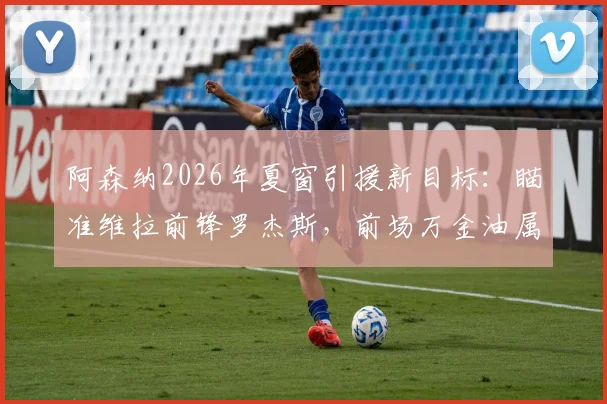 阿森纳2026年夏窗引援新目标：瞄准维拉前锋罗杰斯，前场万金油属性成关键筹码