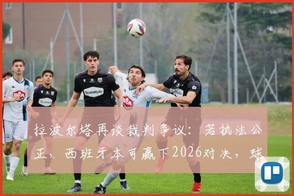 拉波尔塔再谈裁判争议:若执法公正,西班牙本可赢下2026对决,球队命运或改写