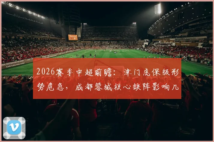 2026赛季中超前瞻：津门虎保级形势危急，成都蓉城核心缺阵影响几何？附赛前分析