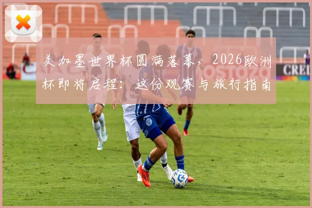 美加墨世界杯圆满落幕，2026欧洲杯即将启程：这份观赛与旅行指南请收好