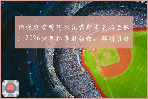 阿根廷前锋阿尔瓦雷斯点英格兰队:2026世界杯争冠劲敌,解析贝林厄姆凯恩等球星实力,展望阿英对决