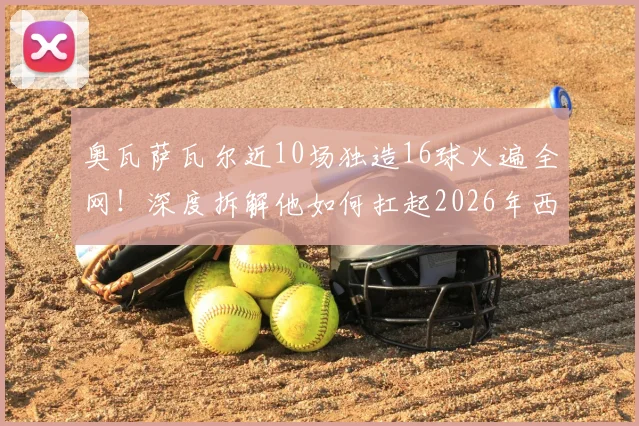 奥瓦萨瓦尔近10场独造16球火遍全网！深度拆解他如何扛起2026年西班牙队进攻大旗，状态爆发原因何在？