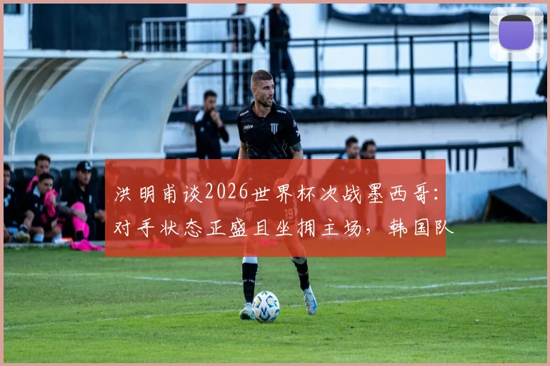洪明甫谈2026世界杯次战墨西哥：对手状态正盛且坐拥主场，韩国队备战策略全面解读