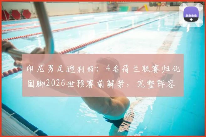 印尼男足迎利好：4名荷兰联赛归化国脚2026世预赛前解禁，完整阵容实力解析